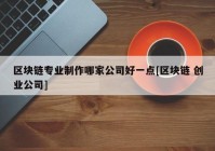 区块链专业制作哪家公司好一点[区块链 创业公司]
