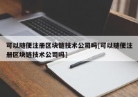 可以随便注册区块链技术公司吗[可以随便注册区块链技术公司吗]