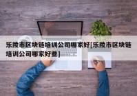 乐陵市区块链培训公司哪家好[乐陵市区块链培训公司哪家好些]